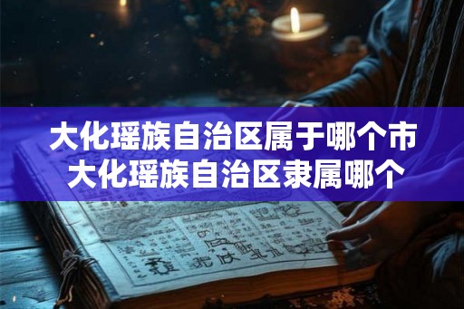 大化瑶族自治区属于哪个市 大化瑶族自治区隶属哪个市 大化瑶族自治区属于哪个市 大化瑶族自治区隶属哪个市
