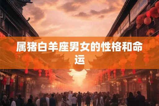 属猪白羊座男女的性格和命运 属猪白羊座男女的性格和命运