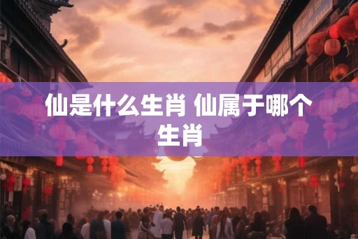 仙是什么生肖 仙属于哪个生肖