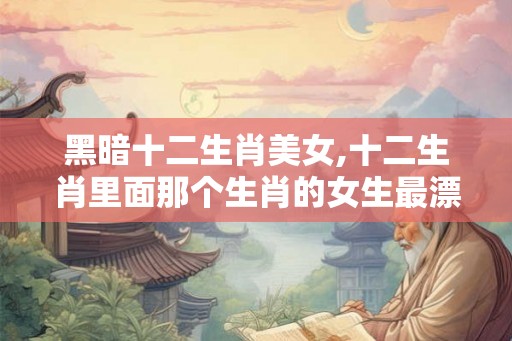 黑暗十二生肖美女,十二生肖里面那个生肖的女生最漂亮？