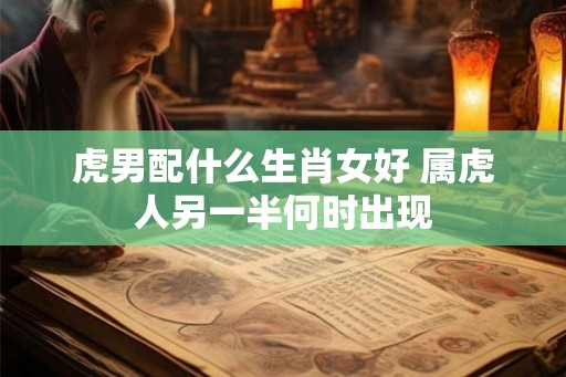 虎男配什么生肖女好 属虎人另一半何时出现 虎男配什么生肖女好 属虎人另一半何时出现