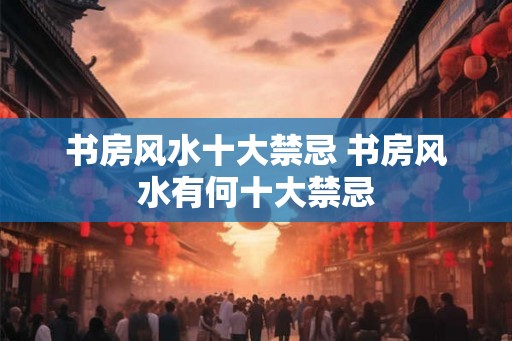 书房风水十大禁忌 书房风水有何十大禁忌 书房风水十大禁忌 书房风水有何十大禁忌
