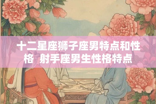 十二星座狮子座男特点和性格  射手座男生性格特点