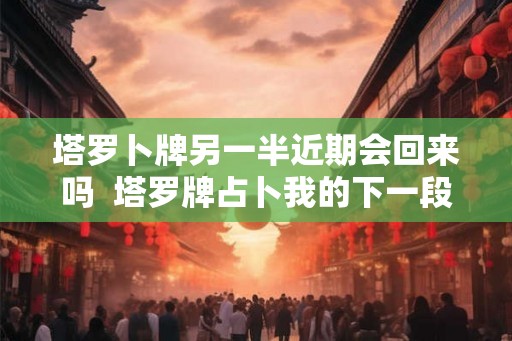 塔罗卜牌另一半近期会回来吗  塔罗牌占卜我的下一段恋情
