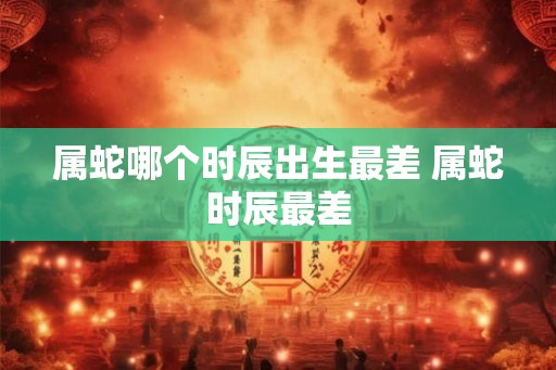 属蛇哪个时辰出生最差 属蛇时辰最差 属蛇哪个时辰出生最差 属蛇时辰最差