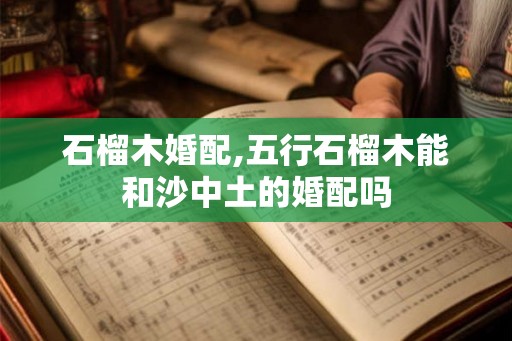 石榴木婚配,五行石榴木能和沙中土的婚配吗 石榴木婚配,五行石榴木能和沙中土的婚配吗