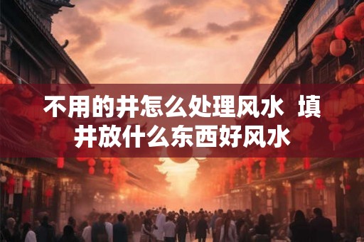 不用的井怎么处理风水  填井放什么东西好风水