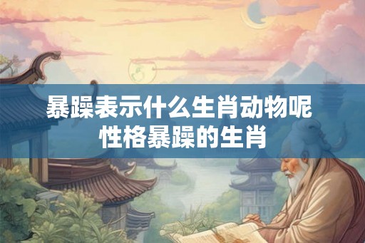 暴躁表示什么生肖动物呢 性格暴躁的生肖 暴躁表示什么生肖动物呢 性格暴躁的生肖