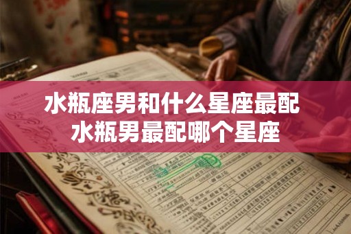 水瓶座男和什么星座最配 水瓶男最配哪个星座