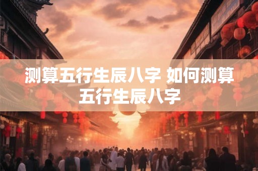 测算五行生辰八字 如何测算五行生辰八字