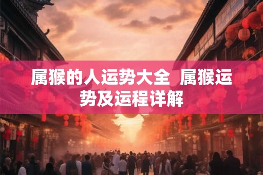 属猴的人运势大全 属猴运势及运程详解 属猴的人运势大全 属猴运势及运程详解