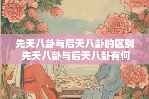 先天八卦与后天八卦的区别 先天八卦与后天八卦有何不同 先天八卦与后天八卦的区别 先天八卦与后天八卦有何不同