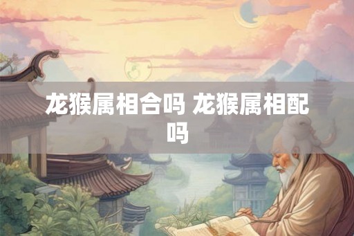 龙猴属相合吗 龙猴属相配吗 龙猴属相合吗 龙猴属相配吗