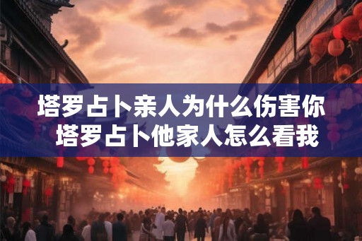 塔罗占卜亲人为什么伤害你  塔罗占卜他家人怎么看我