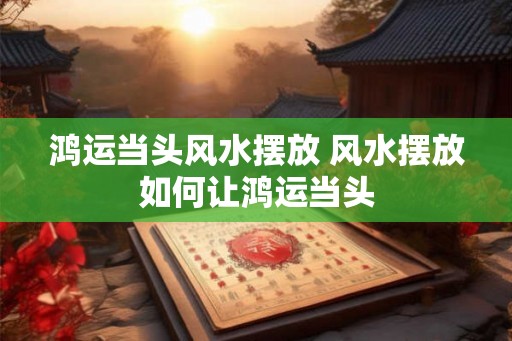 鸿运当头风水摆放 风水摆放如何让鸿运当头