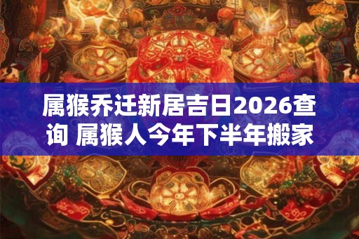属猴乔迁新居吉日2026查询 属猴人今年下半年搬家吉利吗 属猴乔迁新居吉日2026查询 属猴人今年下半年搬家吉利吗