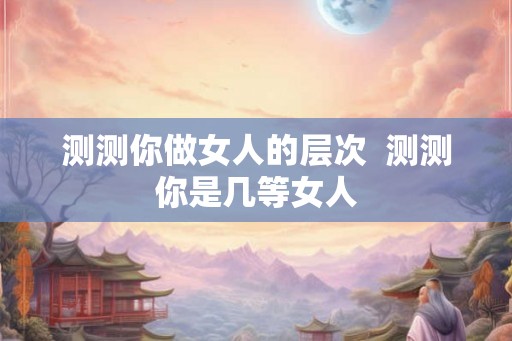 测测你做女人的层次  测测你是几等女人
