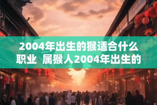 2004年出生的猴适合什么职业 属猴人2004年出生的发展方向 2004年出生的猴适合什么职业 属猴人2004年出生的发展方向