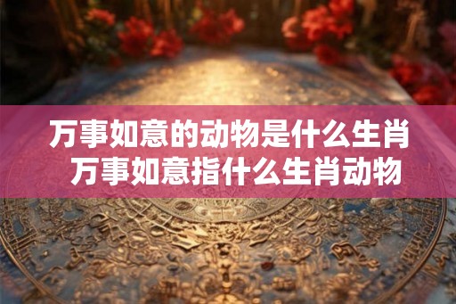 万事如意的动物是什么生肖 万事如意指什么生肖动物 万事如意的动物是什么生肖 万事如意指什么生肖动物