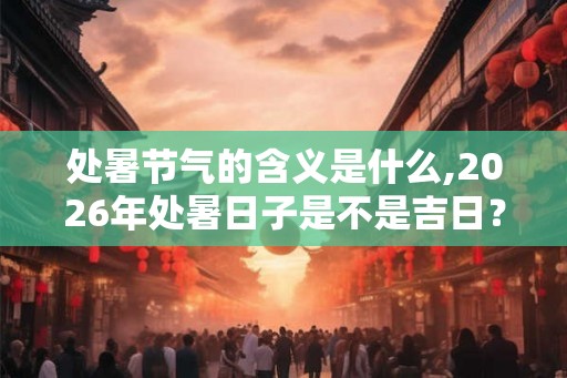 处暑节气的含义是什么,2026年处暑日子是不是吉日？