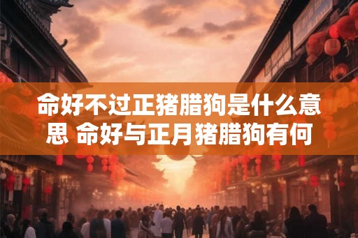 命好不过正猪腊狗是什么意思 命好与正月猪腊狗有何关联 命好不过正猪腊狗是什么意思 命好与正月猪腊狗有何关联