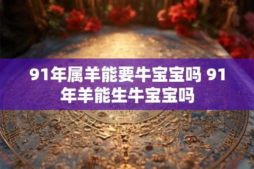 91年属羊能要牛宝宝吗 91年羊能生牛宝宝吗