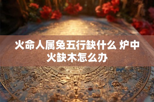 火命人属兔五行缺什么 炉中火缺木怎么办 火命人属兔五行缺什么 炉中火缺木怎么办