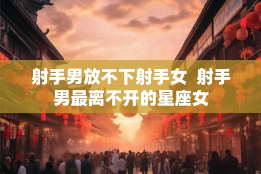 射手男放不下射手女  射手男最离不开的星座女