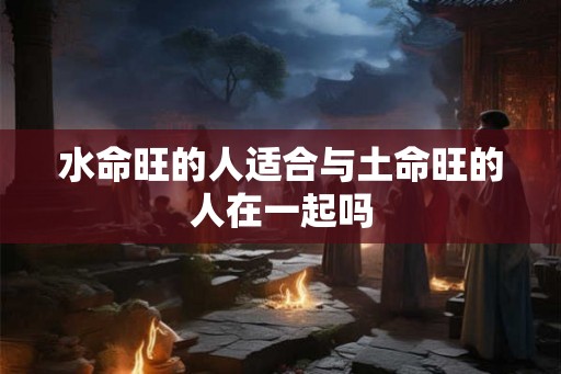 水命旺的人适合与土命旺的人在一起吗 水命旺的人适合与土命旺的人在一起吗