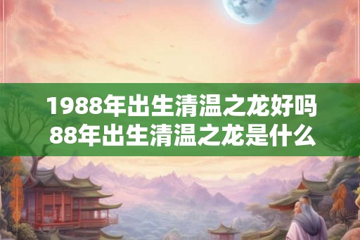 1988年出生清温之龙好吗 88年出生清温之龙是什么命