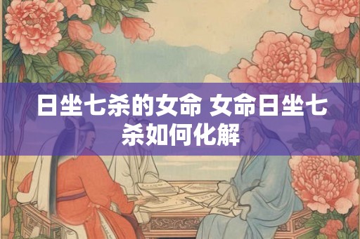 日坐七杀的女命 女命日坐七杀如何化解