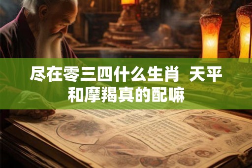 尽在零三四什么生肖 天平和摩羯真的配嘛 尽在零三四什么生肖 天平和摩羯真的配嘛