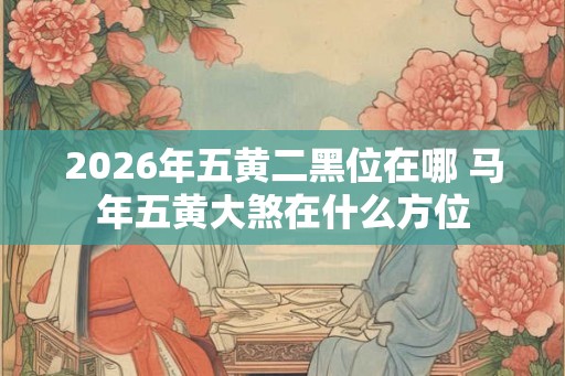 2026年五黄二黑位在哪 马年五黄大煞在什么方位 2026年五黄二黑位在哪 马年五黄大煞在什么方位