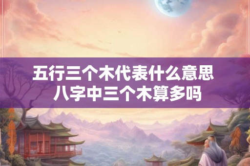 五行三个木代表什么意思 八字中三个木算多吗 五行三个木代表什么意思 八字中三个木算多吗