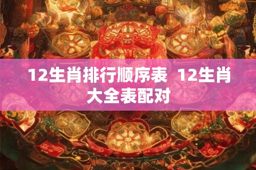 12生肖排行顺序表 12生肖大全表配对 12生肖排行顺序表 12生肖大全表配对