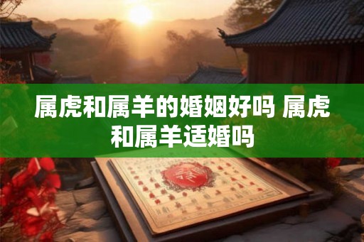 属虎和属羊的婚姻好吗 属虎和属羊适婚吗