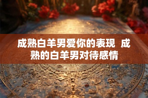 成熟白羊男爱你的表现  成熟的白羊男对待感情