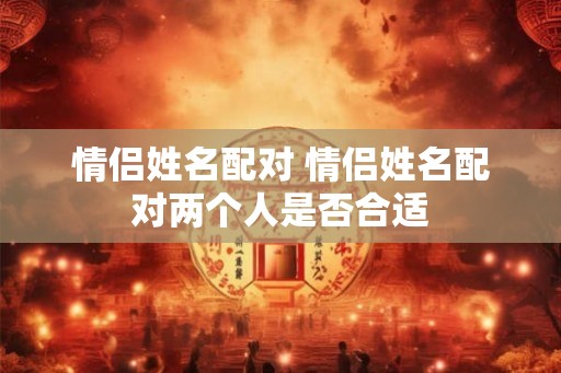 情侣姓名配对 情侣姓名配对两个人是否合适 情侣姓名配对 情侣姓名配对两个人是否合适