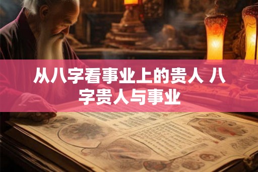 从八字看事业上的贵人 八字贵人与事业 从八字看事业上的贵人 八字贵人与事业