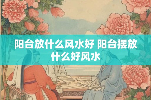 阳台放什么风水好 阳台摆放什么好风水