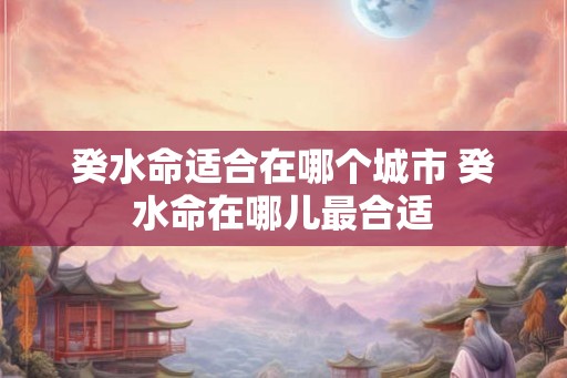 癸水命适合在哪个城市 癸水命在哪儿最合适 癸水命适合在哪个城市 癸水命在哪儿最合适