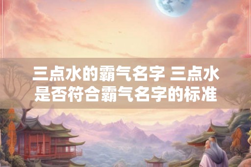三点水的霸气名字 三点水是否符合霸气名字的标准