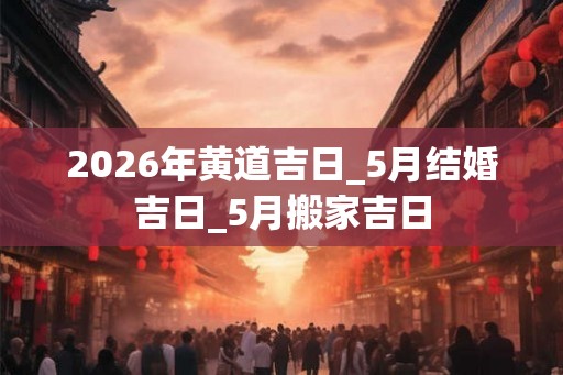 2026年黄道吉日_5月结婚吉日_5月搬家吉日