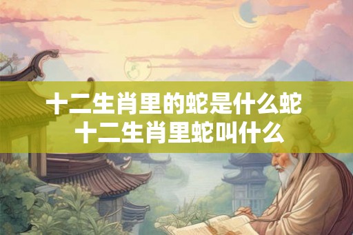 十二生肖里的蛇是什么蛇  十二生肖里蛇叫什么