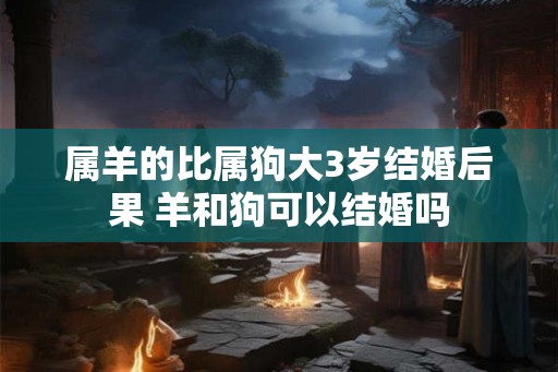 属羊的比属狗大3岁结婚后果 羊和狗可以结婚吗 属羊的比属狗大3岁结婚后果 羊和狗可以结婚吗