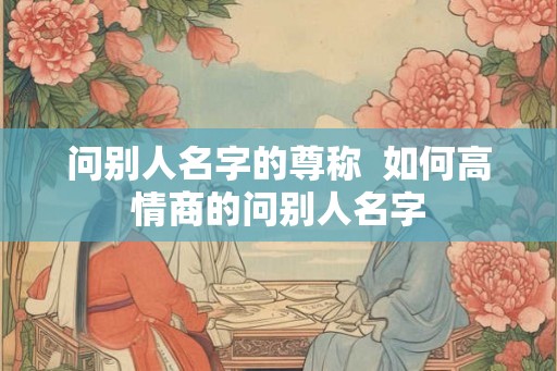 问别人名字的尊称  如何高情商的问别人名字