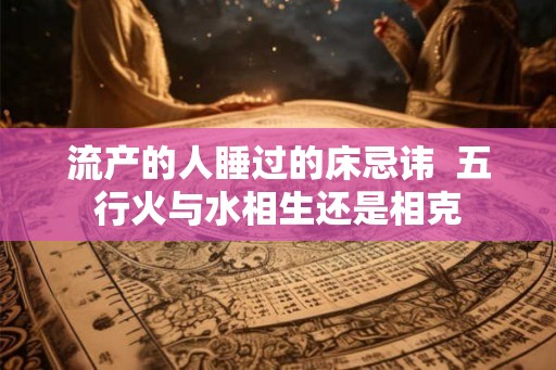 流产的人睡过的床忌讳  五行火与水相生还是相克