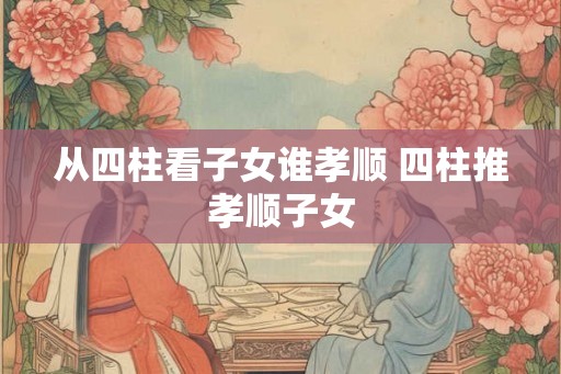 从四柱看子女谁孝顺 四柱推孝顺子女