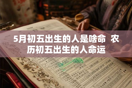5月初五出生的人是啥命 农历初五出生的人命运 5月初五出生的人是啥命 农历初五出生的人命运