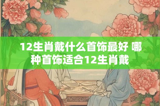 12生肖戴什么首饰最好 哪种首饰适合12生肖戴 12生肖戴什么首饰最好 哪种首饰适合12生肖戴